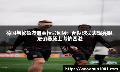 德国与秘鲁友谊赛精彩回顾：两队球员表现亮眼，友谊赛场上激情四溢